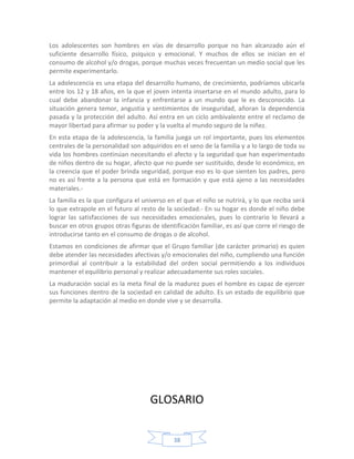 Los adolescentes son hombres en vías de desarrollo porque no han alcanzado aún el
suficiente desarrollo físico, psíquico y emocional. Y muchos de ellos se inician en el
consumo de alcohol y/o drogas, porque muchas veces frecuentan un medio social que les
permite experimentarlo.
La adolescencia es una etapa del desarrollo humano, de crecimiento, podríamos ubicarla
entre los 12 y 18 años, en la que el joven intenta insertarse en el mundo adulto, para lo
cual debe abandonar la infancia y enfrentarse a un mundo que le es desconocido. La
situación genera temor, angustia y sentimientos de inseguridad, añoran la dependencia
pasada y la protección del adulto. Así entra en un ciclo ambivalente entre el reclamo de
mayor libertad para afirmar su poder y la vuelta al mundo seguro de la niñez.
En esta etapa de la adolescencia, la familia juega un rol importante, pues los elementos
centrales de la personalidad son adquiridos en el seno de la familia y a lo largo de toda su
vida los hombres continúan necesitando el afecto y la seguridad que han experimentado
de niños dentro de su hogar, afecto que no puede ser sustituido, desde lo económico, en
la creencia que el poder brinda seguridad, porque eso es lo que sienten los padres, pero
no es así frente a la persona que está en formación y que está ajeno a las necesidades
materiales.-
La familia es la que configura el universo en el que el niño se nutrirá, y lo que reciba será
lo que extrapole en el futuro al resto de la sociedad.- En su hogar es donde el niño debe
lograr las satisfacciones de sus necesidades emocionales, pues lo contrario lo llevará a
buscar en otros grupos otras figuras de identificación familiar, es así que corre el riesgo de
introducirse tanto en el consumo de drogas o de alcohol.
Estamos en condiciones de afirmar que el Grupo familiar (de carácter primario) es quien
debe atender las necesidades afectivas y/o emocionales del niño, cumpliendo una función
primordial al contribuir a la estabilidad del orden social permitiendo a los individuos
mantener el equilibrio personal y realizar adecuadamente sus roles sociales.
La maduración social es la meta final de la madurez pues el hombre es capaz de ejercer
sus funciones dentro de la sociedad en calidad de adulto. Es un estado de equilibrio que
permite la adaptación al medio en donde vive y se desarrolla.




                                     GLOSARIO


                                             38
 