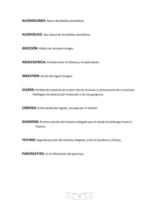 ALCOHOLISMO: Abuso de bebidas alcohólicas.


ALCOHÓLICO: Que abusa de las bebidas alcohólicas.


ADICCIÓN: Hábito de consumir drogas.


ADOLESCENCIA: Período entre la infancia y la edad adulta.


INGESTIÓN: Acción de ingerir (tragar)


ÚLSERA: Perdida de sustancia de la piel o de las mucosas a consecuencia de un proceso
        Patológico de destrucción molecular o de una gangrena.



CIRROSIS: Enfermedad del hígado, causada por el alcohol.


DUODENO: Primera sección del intestino delgado que va desde el estómago hasta el
          Yeyuno.



YEYUNO: Segunda porción del intestino delgado, entre el duodeno y el íleon,


PANCREATITIS: Es la inflamación del páncreas.




                                          39
 