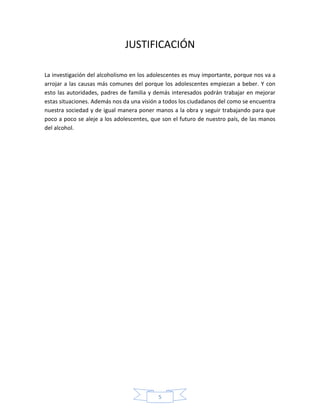 JUSTIFICACIÓN

La investigación del alcoholismo en los adolescentes es muy importante, porque nos va a
arrojar a las causas más comunes del porque los adolescentes empiezan a beber. Y con
esto las autoridades, padres de familia y demás interesados podrán trabajar en mejorar
estas situaciones. Además nos da una visión a todos los ciudadanos del como se encuentra
nuestra sociedad y de igual manera poner manos a la obra y seguir trabajando para que
poco a poco se aleje a los adolescentes, que son el futuro de nuestro país, de las manos
del alcohol.




                                           5
 