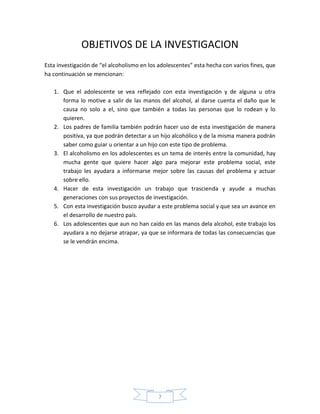 OBJETIVOS DE LA INVESTIGACION
Esta investigación de “el alcoholismo en los adolescentes” esta hecha con varios fines, que
ha continuación se mencionan:

   1. Que el adolescente se vea reflejado con esta investigación y de alguna u otra
      forma lo motive a salir de las manos del alcohol, al darse cuenta el daño que le
      causa no solo a el, sino que también a todas las personas que lo rodean y lo
      quieren.
   2. Los padres de familia también podrán hacer uso de esta investigación de manera
      positiva, ya que podrán detectar a un hijo alcohólico y de la misma manera podrán
      saber como guiar u orientar a un hijo con este tipo de problema.
   3. El alcoholismo en los adolescentes es un tema de interés entre la comunidad, hay
      mucha gente que quiere hacer algo para mejorar este problema social, este
      trabajo les ayudara a informarse mejor sobre las causas del problema y actuar
      sobre ello.
   4. Hacer de esta investigación un trabajo que trascienda y ayude a muchas
      generaciones con sus proyectos de investigación.
   5. Con esta investigación busco ayudar a este problema social y que sea un avance en
      el desarrollo de nuestro país.
   6. Los adolescentes que aun no han caído en las manos dela alcohol, este trabajo los
      ayudara a no dejarse atrapar, ya que se informara de todas las consecuencias que
      se le vendrán encima.




                                            7
 