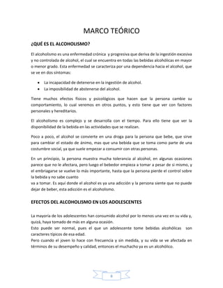 MARCO TEÓRICO
¿QUÉ ES EL ALCOHOLISMO?
El alcoholismo es una enfermedad crónica y progresiva que deriva de la ingestión excesiva
y no controlada de alcohol, el cual se encuentra en todas las bebidas alcohólicas en mayor
o menor grado. Esta enfermedad se caracteriza por una dependencia hacia el alcohol, que
se ve en dos síntomas:

       La incapacidad de detenerse en la ingestión de alcohol.
       La imposibilidad de abstenerse del alcohol.

Tiene muchos efectos físicos y psicológicos que hacen que la persona cambie su
comportamiento, lo cual veremos en otros puntos, y esto tiene que ver con factores
personales y hereditarios.

El alcoholismo es complejo y se desarrolla con el tiempo. Para ello tiene que ver la
disponibilidad de la bebida en las actividades que se realizan.

Poco a poco, el alcohol se convierte en una droga para la persona que bebe, que sirve
para cambiar el estado de ánimo, mas que una bebida que se toma como parte de una
costumbre social, ya que suele empezar a consumir con otras personas.

En un principio, la persona muestra mucha tolerancia al alcohol, en algunas ocasiones
parece que no le afectara, pero luego el bebedor empieza a tomar a pesar de si mismo, y
el embriagarse se vuelve lo más importante, hasta que la persona pierde el control sobre
la bebida y no sabe cuanto
va a tomar. Es aquí donde el alcohol es ya una adicción y la persona siente que no puede
dejar de beber, esta adicción es el alcoholismo.

EFECTOS DEL ALCOHOLISMO EN LOS ADOLESCENTES

La mayoría de los adolescentes han consumido alcohol por lo menos una vez en su vida y,
quizá, haya tomado de más en alguna ocasión.
Esto puede ser normal, pues el que un adolescente tome bebidas alcohólicas son
caracteres típicos de esa edad.
Pero cuando el joven lo hace con frecuencia y sin medida, y su vida se ve afectada en
términos de su desempeño y calidad, entonces el muchacho ya es un alcohólico.




                                            8
 