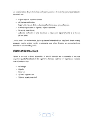 Las características de un alcohólico adolescente, además de todas las comunes a todas las
personas, son:

       Rápida baja en las calificaciones.
       Altibajos emocionales.
       Separación notoria de las actividades familiares o de sus quehaceres.
       Cambio negativo en su higiene y aspecto personal.
       Deseo de aislamiento.
       Actividad defensiva y una tendencia a responder agresivamente a la menor
       provocación.

La lista podría ser interminable, por lo que es recomendable que los padres estén alerta y
agreguen mucho sentido común y suspicacia para saber detectar un comportamiento
anormal de una rebeldía juvenil.

EFECTOS EN EL ORGANISMO

Debido a su total y rápida absorción, el alcohol ingerido es incorporado al torrente
sanguíneo que baña cada célula del organismo. Por esta razón no hay órgano que escape a
su acción destructiva:

       Estomago
       Hígado
       Páncreas
       Aparato reproductor
       Sistema nervioso central




                                            9
 