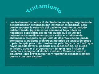 • Los tratamientos contra el alcoholismo incluyen programas de
  desintoxicación realizados por instituciones médicas. Esto
  puede suponer la estancia del paciente durante un periodo
  indeterminado, (quizás varias semanas), bajo tutela en
  hospitales especializados donde puede que se utilicen
  determinados medicamentos para evitar el síndrome de
  abstinencia. Después del período de desintoxicación, puede
  someterse al paciente a diversos métodos de terapia de grupo
  o psicoterapia para tratar problemas psicológicos de fondo que
  hayan podido llevar al paciente a la dependencia. Se puede
  asimismo apoyar el programa con terapias que inciten al
  paciente a repugnar el alcohol mediante fármacos como el
  disulfiran , que provoca fuertes y repentinas resacas siempre
  que se consuma alcohol.
 
