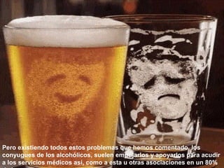 Pero existiendo todos estos problemas que hemos comentado, los
conyugues de los alcohólicos, suelen empujarlos y apoyarlos para acudir
a los servicios médicos así, como a esta u otras asociaciones en un 80%
 