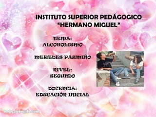 INSTITUTO SUPERIOR PEDÁGOGICO
       “HERMANO MIGUEL”

     TEMA:
  ALCOHOLISMO

MEREDES PAZMIÑO

     NIVEL:
    SEGUNDO

   DOCENCIA:
EDUCACIÓN INICIAL
 