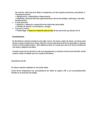 las mamas, reducción de la libido e impotencia y en las mujeres amenorrea, anovulación y
menopausia precoz
» Hipoglucemia, cetoacidosis e hiperuricemia
» Diferentes cánceres del tracto gastrointestinal (cáncer de esófago, estómago y de otras
localizaciones)
 A nivel personal:
» Deterioro y alteración sustancial de las relaciones personales
» Pérdida de relación con familiares y amigos
 Consumo crónico:
» Puede llegar a reducir en hasta 20 años la vida de las personas que abusan de él.
Conclusiones:
El alcoholismo siempre empieza como algo inocuo. Es bueno saber las fases, al menos para
darnos cuenta si estamos en riesgo. Muchos consumiréis alcohol de forma esporádica y abusiva
(como muchos adolescentes) , pero debemos tener en cuenta que ese es el primer escalón de
una larga y peligrosa escalera.
Cuando consumimos alcohol no solo nos perjudicamos a nosotros mismos sino tambien a todo
nuestro medio inmediato que son nuestros familiares.
Importancia de AA
En base a estudio realizado en san judas tadeo
Como forma terapeutica nos acompañamos de referir al sujeto a AA y con acompañamiento
familiar en la sesiones de trabajo.
 