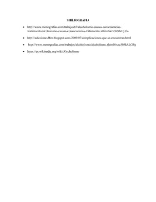 BIBLIOGRAFIA
 http://www.monografias.com/trabajos65/alcoholismo-causas-consecuencias-
tratamiento/alcoholismo-causas-consecuencias-tratamiento.shtml#ixzz3h9deLyUu
 http://adicciones3bm.blogspot.com/2009/07/complicaciones-que-se-encuentran.html
 http://www.monografias.com/trabajos/alcoholismo/alcoholismo.shtml#ixzz3h9hRLGPg
 https://es.wikipedia.org/wiki/Alcoholismo
 