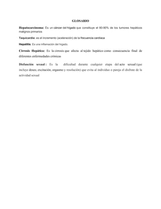 GLOSARIO
Hepatocarcinoma: Es un cáncer del hígado que constituye el 80-90% de los tumores hepáticos
malignos primarios
Taquicardia: es el incremento (aceleración) de la frecuencia cardíaca
Hepatitis: Es una inflamación del hígado.
Cirrosis Hepática: Es la cirrosis que afecta al tejido hepático como consecuencia final de
diferentes enfermedades crónicas
Disfunción sexual : Es la dificultad durante cualquier etapa del acto sexual (que
incluye deseo, excitación, orgasmo y resolución) que evita al individuo o pareja el disfrute de la
actividad sexual
 