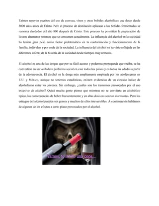 Existen reportes escritos del uso de cerveza, vinos y otras bebidas alcohólicas que datan desde
3000 años antes de Cristo. Pero el proceso de destilación aplicado a las bebidas fermentadas se
remonta alrededor del año 800 después de Cristo. Este proceso ha permitido la preparación de
licores altamente potentes que se consumen actualmente. La influencia del alcohol en la sociedad
ha tenido gran peso como factor problemático en la conformación y funcionamiento de la
familia, individuo y por ende de la sociedad. La influencia del alcohol se ha visto reflejada en las
diferentes esferas de la historia de la sociedad desde tiempos muy remotos.
El alcohol es una de las drogas que por su fácil acceso y poderosa propaganda que recibe, se ha
convertido en un verdadero problema social en casi todos los países y en todas las edades a partir
de la adolescencia. El alcohol es la droga más ampliamente empleada por los adolescentes en
E.U. y México, aunque no tenemos estadísticas, existen evidencias de un elevado índice de
alcoholismo entre los jóvenes. Sin embargo, ¿cuáles son los trastornos provocados por el uso
excesivo de alcohol? Quizá mucha gente piense que mientras no se convierta en alcohólico
típico, las consecuencias de beber frecuentemente y en altas dosis no son tan alarmantes. Pero los
estragos del alcohol pueden ser graves y muchos de ellos irreversibles. A continuación hablamos
de algunos de los efectos a corto plazo provocados por el alcohol.
 