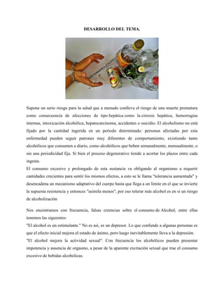 DESARROLLO DEL TEMA.
Supone un serio riesgo para la salud que a menudo conlleva el riesgo de una muerte prematura
como consecuencia de afecciones de tipo hepática como la cirrosis hepática, hemorragias
internas, intoxicación alcohólica, hepatocarcinoma, accidentes o suicidio. El alcoholismo no está
fijado por la cantidad ingerida en un periodo determinado: personas afectadas por esta
enfermedad pueden seguir patrones muy diferentes de comportamiento, existiendo tanto
alcohólicos que consumen a diario, como alcohólicos que beben semanalmente, mensualmente, o
sin una periodicidad fija. Si bien el proceso degenerativo tiende a acortar los plazos entre cada
ingesta.
El consumo excesivo y prolongado de esta sustancia va obligando al organismo a requerir
cantidades crecientes para sentir los mismos efectos, a esto se le llama "tolerancia aumentada" y
desencadena un mecanismo adaptativo del cuerpo hasta que llega a un límite en el que se invierte
la supuesta resistencia y entonces "asimila menos", por eso tolerar más alcohol es en sí un riesgo
de alcoholización
Nos encontramos con frecuencia, falsas creencias sobre el consumo de Alcohol, entre ellas
tenemos las siguientes:
"El alcohol es un estimulante." No es así, es un depresor. Lo que confunde a algunas personas es
que el efecto inicial mejora el estado de ánimo, pero luego inevitablemente lleva a la depresión.
"El alcohol mejora la actividad sexual". Con frecuencia los alcohólicos pueden presentar
impotencia y ausencia de orgasmo, a pesar de la aparente excitación sexual que trae el consumo
excesivo de bebidas alcohólicas.
 