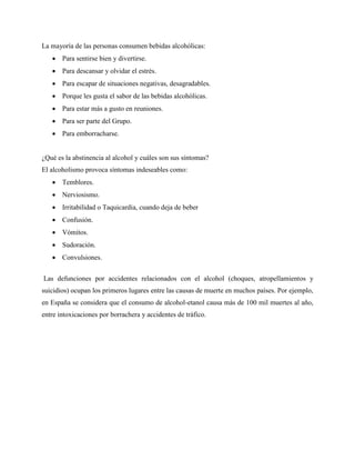 La mayoría de las personas consumen bebidas alcohólicas:
 Para sentirse bien y divertirse.
 Para descansar y olvidar el estrés.
 Para escapar de situaciones negativas, desagradables.
 Porque les gusta el sabor de las bebidas alcohólicas.
 Para estar más a gusto en reuniones.
 Para ser parte del Grupo.
 Para emborracharse.
¿Qué es la abstinencia al alcohol y cuáles son sus síntomas?
El alcoholismo provoca síntomas indeseables como:
 Temblores.
 Nerviosismo.
 Irritabilidad o Taquicardia, cuando deja de beber
 Confusión.
 Vómitos.
 Sudoración.
 Convulsiones.
Las defunciones por accidentes relacionados con el alcohol (choques, atropellamientos y
suicidios) ocupan los primeros lugares entre las causas de muerte en muchos países. Por ejemplo,
en España se considera que el consumo de alcohol-etanol causa más de 100 mil muertes al año,
entre intoxicaciones por borrachera y accidentes de tráfico.
 