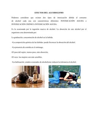 EFECTOS DEL ALCOHOLISMO
Podemos considerar que existen dos tipos de intoxicación debida al consumo
de alcohol cada una con características diferentes: INTOXICACIÓN AGUDA e
INTOXICACIÓN CRÓNICA INTOXICACIÓN AGUDA:
Es la ocasionada por la ingestión masiva de alcohol. La absorción de este alcohol por el
organismo esta determinada por:
La graduación: concentración de alcohol en la bebida.
•La composición química de las bebidas: puede favorecer la absorción del alcohol.
•La presencia de comida en el estómago.
•El peso del sujeto: menos peso, más absorción.
•El sexo: las mujeres son más sensibles.
•La habituación: estados avanzados de alcoholismo reducen la tolerancia al alcohol.
 