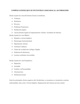 COMPLICACIONES QUE SE ENCUENTRAN ASOCIADAS AL ALCOHOLISMO
Desde el punto de vista del Entorno Social se manifiesta:
 Violencia
 Doméstica.
 Divorcio.
 Problemas Financieros.
 Pérdida del empleo.
 Inconvenientes legales (Comportamiento violento, Accidentes de tránsito).
Desde el punto de vista Médico:
 Hepatitis o cirrosis hepática.
 Hemorragia Gastrointestinal.
 Hipertensión Arterial.
 Arritmias Cardíacas.
 Cáncer de cavidad oral, esófago e hígado.
 Síndrome de abstinencia.
 Lesiones cerebrales irreversibles.
Desde el punto de vista Psiquiátrico:
 Depresión.
 Ansiedad.
 Cambios de Personalidad.
 Alucinaciones.
 Disfunción Sexual.
Entre los principales efectos negativos del Alcoholismo, se encuentra su vinculación a muchas
enfermedades, tales como: Cirrosis hepática. Degeneración del sistema nervioso central.
 