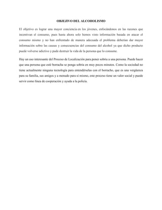 OBJEJIVO DEL ALCOHOLISMO
El objetivo es lograr una mayor conciencia en los jóvenes, enfocándonos en las razones que
incentivan el consumo, pues hasta ahora solo hemos visto información basada en atacar el
consumo mismo y no han enfrentado de manera adecuada el problema deberían dar mayor
información sobre las causas y consecuencias del consumo del alcohol ya que dicho producto
puede volverse adictivo y pude destruir la vida de la persona que lo consume.
Hay un uso interesante del Proceso de Localización para poner sobria a una persona. Puede hacer
que una persona que esté borracha se ponga sobria en muy pocos minutos. Como la sociedad no
tiene actualmente ninguna tecnología para entendérselas con el borracho, que es una vergüenza
para su familia, sus amigos y a menudo para sí mismo, este proceso tiene un valor social y puede
servir como línea de cooperación y ayuda a la policía.
 