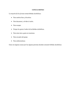 CONCLUSIONES
La mayoría de los jóvenes toman bebidas alcohólicas:
 Para sentirse bien y divertirse.
 Para descansar y olvidar el estrés.
 Para escapar.
 Porque les gusta el sabor de las bebidas alcohólicas.
 Para estar más a gusto en reuniones.
 Para ser parte del grupo.
 Para emborracharse.
Estas son algunas causas por las algunas personas deciden consumir bebidas alcohólicas
 
