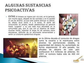  EXTAS El éxtasis se ingiere por vía oral, en lo general,
con mucha agua, alejado de las comidas y en lo posible
el uso de alcohol, ya que este podría atenuar su efecto.
Su efecto dura entre 4 y 8 horas. El perfil del
consumidor es amplio, desde adolescentes en general
hasta "yuppies" y su uso está muy difundido en la
comunidad gay, que lo usa con el objetivo de bailar
muchas horas, soportar el largo fin de semana entre
discotecas, disfrutar de un alucinante sensorialidad y
sentir un erotismo epidérmico singular.
en la última decada el consumo de drogas
como la cocaína y la marihuana entre
jóvenes ha permanecido estable, la
popularidad del éxtasis ha aumentado de
forma exponencial. El año pasado, los
oficiales de aduana de este país
confiscaron 9.3 millones de píldoras. En
1997, el número había sido de 400 mil
píldoras.
 