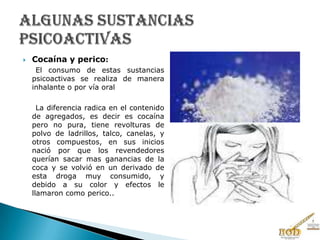  Cocaína y perico:
El consumo de estas sustancias
psicoactivas se realiza de manera
inhalante o por vía oral
La diferencia radica en el contenido
de agregados, es decir es cocaína
pero no pura, tiene revolturas de
polvo de ladrillos, talco, canelas, y
otros compuestos, en sus inicios
nació por que los revendedores
querían sacar mas ganancias de la
coca y se volvió en un derivado de
esta droga muy consumido, y
debido a su color y efectos le
llamaron como perico..
 