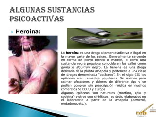  Heroína:
La heroína es una droga altamente adictiva e ilegal en
la mayor parte de los países. Generalmente se vende
en forma de polvo blanco o marrón, o como una
sustancia negra pegajosa conocida en las calles como
goma o alquitrán negro. La heroína es una droga
derivada de la planta amapola y pertenece a una clase
de drogas denominada “opiáceos”. En el siglo XIX los
opiáceos eran remedios populares. Se usaban para
calmar afecciones y dolores de diferente tipo y se
podían comprar sin prescripción médica en muchos
comercios de EEUU y Europa.
Algunos opiáceos son naturales (morfina, opio y
codeína) y otros son sintéticos, es decir, elaborados en
el laboratorio a partir de la amapola (demerol,
metadona, etc.).
 
