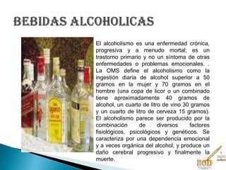El alcoholismo es una enfermedad crónica,
progresiva y a menudo mortal; es un
trastorno primario y no un síntoma de otras
enfermedades o problemas emocionales. .
La OMS define el alcoholismo como la
ingestión diaria de alcohol superior a 50
gramos en la mujer y 70 gramos en el
hombre (una copa de licor o un combinado
tiene aproximadamente 40 gramos de
alcohol, un cuarto de litro de vino 30 gramos
y un cuarto de litro de cerveza 15 gramos).
El alcoholismo parece ser producido por la
combinación de diversos factores
fisiológicos, psicológicos y genéticos. Se
caracteriza por una dependencia emocional
y a veces orgánica del alcohol, y produce un
daño cerebral progresivo y finalmente la
muerte.
 