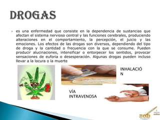  es una enfermedad que consiste en la dependencia de sustancias que
afectan el sistema nervioso central y las funciones cerebrales, produciendo
alteraciones en el comportamiento, la percepción, el juicio y las
emociones. Los efectos de las drogas son diversos, dependiendo del tipo
de droga y la cantidad o frecuencia con la que se consume. Pueden
producir alucinaciones, intensificar o entorpecer los sentidos, provocar
sensaciones de euforia o desesperación. Algunas drogas pueden incluso
llevar a la locura o la muerte
VÍA
INTRAVENOSA
INHALACIÓ
N
 