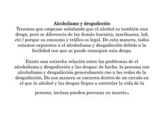Alcoholismo y drogadicciónTenemos que empezar señalando que el alcohol es también una droga, pero se diferencia de las demás (cocaína, marihuana, lsd, etc.) porque su consumo y tráfico es legal. De esta manera, todos estamos expuestos a el alcoholismo y drogadicción debido a la facilidad con que se puede conseguir esta droga. Existe una estrecha relación entre los problemas de el alcoholismo y drogadicción y las drogas; de hecho, la persona con alcoholismo y drogadicción generalmente cae a las redes de la drogadicción. De esa manera se encierra dentro de un circulo en el que la alcohol y las drogas llegan a controlar la vida de la persona, incluso pueden provocar su muerte. 