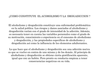 ¿COMO CONSTITUYE  EL ACOHOLISMO Y LA  DROGADICCION ?El alcoholismo y drogadicción constituye una enfermedad problemática en la salud publica. Los riesgos y danos asociados al alcoholismo y drogadicción varían con el grado de intensidad de la adicción. Además, es necesario tener en cuenta las variables personales como el grado de su motivación, conocimiento o experiencia en el consumo de alcoholismo y drogadicción, y las propiedades especificas de alcoholismo y drogadicción así como la influencia de los elementos adulterantes.Lo que hace que el alcoholismo y drogadicción sea una adicción nociva es que se vuelve en contra de uno mismo y de los demás. Al principio de alcoholismo y drogadicción se obtiene cierta gratificación aparente, igual que con un habito. Pero pronto su conducta empieza a tener consecuencias negativas en su vida.