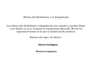 Efectos PsicológicosEfectos del Alcoholismo y la drogadicciónLos efectos del alcoholismo y drogadicción son variados y pueden llegar a ser fatales si no se le presta el tratamiento adecuado. Revise los siguientes formas en la que el alcohol puede producir.Existen dos tipos  de efectos : Efectos en el organismo 