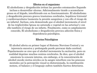 Efectos en el organismoEl alcoholismo y drogadicción irritan las paredes estomacales llegando incluso a desarrollar ulceras. Adicionalmente tiende a acumularse grasa en el hígado, interfiriendo con su funcionamiento. El alcoholismo y drogadicción provoca graves trastornos cerebrales, hepáticos (cirrosis) y cardiovasculares (aumenta la presión sanguínea y con ello el riesgo de un infarto). Incluso, esta demostrado que el alcohol incrementa el nivel de los triglicéridos (grasa no saturada o vegetal en las arterias) y con ello también el riesgo de un infarto. Finalmente, como es ampliamente conocido, El alcoholismo y drogadicción provoca adicción física y dependencia psicológica.Efectos PsicológicosEl alcohol afecta en primer lugar al Sistema Nervioso Central y su injerencia excesiva y prolongada puede provocar daño cerebral. Popularmente se cree que el alcohol incrementa la excitación, pero en realidad deprime muchos centros cerebrales. Se dice, que el alcohol anestesia la censura interna, sin embargo, si la concentración de alcohol excede ciertos niveles en la sangre interfiere con los procesos mentales así la percepción visual es distorsionada, la coordinación motora, el balance y el lenguaje sufren también fuertes deterioros.