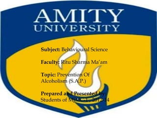 Subject: Behavioural Science

Faculty: Ritu Sharma Ma’am

Topic: Prevention Of
Alcoholism (S.A.P.)

Prepared and Presented by:
Students of MJMC-1 , 2012-14
 