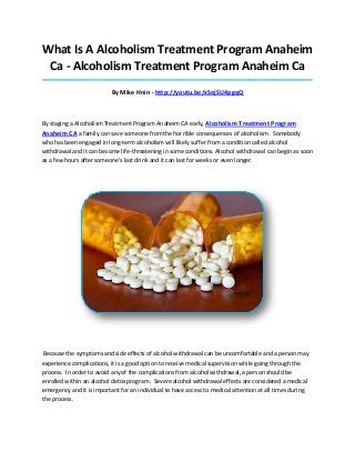 What Is A Alcoholism Treatment Program Anaheim
Ca - Alcoholism Treatment Program Anaheim Ca
_____________________________________________________________________________________

By Mike Hnin - http://youtu.be/xSojSU4pgqQ

By staging a Alcoholism Treatment Program Anaheim CA early, Alcoholism Treatment Program

Anaheim CA a family can save someone from the horrible consequences of alcoholism. Somebody
who has been engaged in long-term alcoholism will likely suffer from a condition called alcohol
withdrawal and it can become life-threatening in some conditions. Alcohol withdrawal can begin as soon
as a few hours after someone’s last drink and it can last for weeks or even longer.

Because the symptoms and side effects of alcohol withdrawal can be uncomfortable and a person may
experience complications, it is a good option to receive medical supervision while going through the
process. In order to avoid any of the complications from alcohol withdrawal, a person should be
enrolled within an alcohol detox program. Severe alcohol withdrawal effects are considered a medical
emergency and it is important for an individual to have access to medical attention at all times during
the process.

 