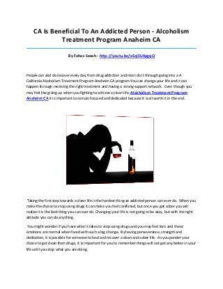 CA Is Beneficial To An Addicted Person - Alcoholism
Treatment Program Anaheim CA
_____________________________________________________________________________________

By Fahos Sasoh - http://youtu.be/xSojSU4pgqQ

People can and do recover every day from drug addiction and most do it through going into a A
California Alcoholism Treatment Program Anaheim CA program.You can change your life and it can
happen through receiving the right treatment and having a strong support network. Even though you
may feel like giving up when you fighting to achieve a clean life, Alcoholism Treatment Program

Anaheim CA it is important to remain focused and dedicated because it is all worth it in the end.

Taking the first step towards a clean life is the hardest thing an addicted person can ever do. When you
make the choice to stop using drugs it can make you feel conflicted, but once you get sober you will
realize it is the best thing you can ever do. Changing your life is not going to be easy, but with the right
attitude you can do anything.
You might wonder if you have what it takes to stop using drugs and you may feel torn and these
emotions are normal when faced with such a big change. By having perseverance, strength and
dedication, it is possible for someone to heal and recover a clean and sober life. As you ponder your
choice to get clean from drugs, it is important for you to remember things will not get any better in your
life until you stop what you are doing.

 
