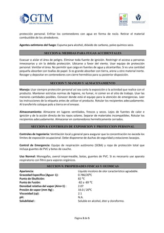 Página 3 de 5
protección personal. Enfriar los contenedores con agua en forma de rocío. Retirar el material
combustible de los alrededores.
Agentes extintores del fuego: Espuma para alcohol, dióxido de carbono, polvo químico seco.
Evacuar o aislar el área de peligro. Eliminar toda fuente de ignición. Restringir el acceso a personas
innecesarias y sin la debida protección. Ubicarse a favor del viento. Usar equipo de protección
personal. Ventilar el área. No permitir que caiga en fuentes de agua y alcantarillas. Si es una cantidad
pequeña absorber con toallas de papel. Si es grande absorber con tierra, arena u otro material inerte.
Recoger y depositar en contenedores con cierre hermético para su posterior disposición.
Manejo: Usar siempre protección personal así sea corta la exposición o la actividad que realice con el
producto. Mantener estrictas normas de higiene, no fumar, ni comer en el sitio de trabajo. Usar las
menores cantidades posibles. Conocer donde está el equipo para la atención de emergencias. Leer
las instrucciones de la etiqueta antes de utilizar el producto. Rotular los recipientes adecuadamente.
Al transferirlo coloque polo a tierra en el envase.
Almacenamiento: Almacene en lugares ventilados, frescos y secos. Lejos de fuentes de calor e
ignición y de la acción directa de los rayos solares. Separar de materiales incompatibles. Rotular los
recipientes adecuadamente. Almacenar en contenedores herméticamente cerrados.
Controles de Ingeniería: Ventilación local y general para asegurar que la concentración no exceda los
límites de exposición ocupacional. Debe disponerse de duchas de seguridad y estaciones lavaojos.
Control de Emergencia: Equipo de respiración autónomo (SCBA) y ropa de protección total que
incluya guantes de PVC y botas de caucho.
Uso Normal: Monogafas, overol impermeable, botas, guantes de PVC. Si es necesario use aparato
respiratorio con filtro para vapores orgánicos.
Apariencia: Líquido incoloro de olor característico agradable.
Gravedad Específica (Agua= 1): 0.786/20ºC
Punto de Ebullición: 82 ºC
Punto de Fusión: -82 a -89 ºC
Densidad relativa del vapor (Aire=1) : 2.07
Presión de vapor (mm Hg) : 33.0 / 20ºC
Viscosidad (cp): 2.1
pH: N.A.
Solubilidad : Soluble en alcohol, éter y cloroformo.
SECCION 6: MEDIDAS PARA FUGAS ACCIDENTALES
SECCION 7: MANEJO Y ALMACENAMIENTO
SECCION 8: CONTROLES DE EXPOSICION Y PROTECCION PERSONAL
SECCION 9: PROPIEDADES FISICAS Y QUIMICAS
 