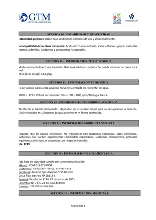Página 4 de 5
Estabilidad química: Estable bajo condiciones normales de uso y almacenamiento.
Incompatibilidad con otros materiales: Acido nítrico concentrado, ácido sulfúrico, agentes oxidantes
fuertes, aldehídos, halógenos y compuestos halogenados.
Moderadamente tóxico por ingestión. Baja toxicidad por contacto. Se puede absorber a través de la
piel.
DL50 (oral, ratas) : 5.84 g/kg
Es perjudicial para la vida acuática. Prevenir la entrada en corrientes de agua.
DBO5 = 129-159 Rata de toxicidad: TLm = 100 – 1000 ppm/96h/agua fresca.
Recolectar el líquido derramado y depositar en un envase limpio para su recuperación o desecho.
Diluir el residuo en 100 partes de agua o incinerar en forma controlada.
Etiqueta roja de líquido inflamable. No transportar con sustancias explosivas, gases venenosos,
sustancias que pueden experimentar combustión espontánea, sustancias comburentes, peróxidos
orgánicos, radiactivas, ni sustancias con riesgo de incendio.
UN: 1219
Esta hoja de seguridad cumple con la normativa legal de:
México: NOM-018-STS-2000
Guatemala: Código de Trabajo, decreto 1441
Honduras: Acuerdo Ejecutivo No. STSS-053-04
Costa Rica: Decreto Nº 28113-S
Panamá: Resolución #124, 20 de marzo de 2001
Colombia: NTC 445 22 de Julio de 1998
Ecuador: NTE INEN 2 266:200
SECCION 15 : INFORMACION REGLAMENTARIA
SECCION 16 : INFORMACION ADICIONAL
SECCION 10 : ESTABILIDAD Y REACTIVIDAD
SECCION 14 : INFORMACION SOBRE TRANSPORTE
SECCION 13 : CONSIDERACIONES SOBRE DISPOSICION
SECCION 11 : INFORMACION TOXICOLOGICA
SECCION 12 : INFORMACION ECOLOGICA
 