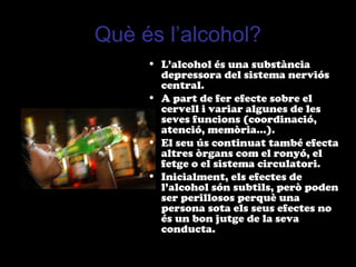Què és l’alcohol?
• L’alcohol és una substància
depressora del sistema nerviós
central.
• A part de fer efecte sobre el
cervell i variar algunes de les
seves funcions (coordinació,
atenció, memòria...).
• El seu ús continuat també efecta
altres òrgans com el ronyó, el
fetge o el sistema circulatori.
• Inicialment, els efectes de
l’alcohol són subtils, però poden
ser perillosos perquè una
persona sota els seus efectes no
és un bon jutge de la seva
conducta.
 