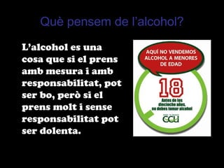 Què pensem de l’alcohol?
L’alcohol es una
cosa que si el prens
amb mesura i amb
responsabilitat, pot
ser bo, però si el
prens molt i sense
responsabilitat pot
ser dolenta.
 