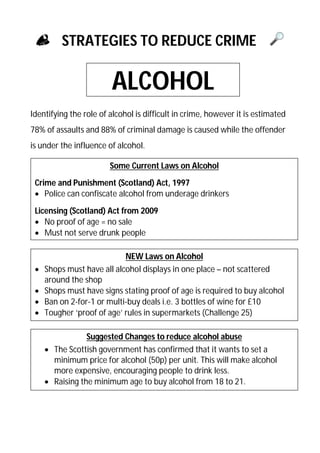 STRATEGIES TO REDUCE CRIME

ALCOHOL
Identifying the role of alcohol is difficult in crime, however it is estimated
78% of assaults and 88% of criminal damage is caused while the offender
is under the influence of alcohol.
Some Current Laws on Alcohol
Crime and Punishment (Scotland) Act, 1997
 Police can confiscate alcohol from underage drinkers
Licensing (Scotland) Act from 2009
 No proof of age = no sale
 Must not serve drunk people






NEW Laws on Alcohol
Shops must have all alcohol displays in one place – not scattered
around the shop
Shops must have signs stating proof of age is required to buy alcohol
Ban on 2-for-1 or multi-buy deals i.e. 3 bottles of wine for £10
Tougher ‘proof of age’ rules in supermarkets (Challenge 25)
Suggested Changes to reduce alcohol abuse
 The Scottish government has confirmed that it wants to set a
minimum price for alcohol (50p) per unit. This will make alcohol
more expensive, encouraging people to drink less.
 Raising the minimum age to buy alcohol from 18 to 21.

 