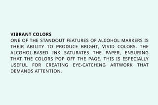 VIBRANT COLORS
ONE OF THE STANDOUT FEATURES OF ALCOHOL MARKERS IS
THEIR ABILITY TO PRODUCE BRIGHT, VIVID COLORS. THE
ALCOHOL-BASED INK SATURATES THE PAPER, ENSURING
THAT THE COLORS POP OFF THE PAGE. THIS IS ESPECIALLY
USEFUL FOR CREATING EYE-CATCHING ARTWORK THAT
DEMANDS ATTENTION.
 