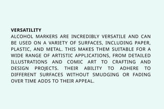VERSATILITY
ALCOHOL MARKERS ARE INCREDIBLY VERSATILE AND CAN
BE USED ON A VARIETY OF SURFACES, INCLUDING PAPER,
PLASTIC, AND METAL. THIS MAKES THEM SUITABLE FOR A
WIDE RANGE OF ARTISTIC APPLICATIONS, FROM DETAILED
ILLUSTRATIONS AND COMIC ART TO CRAFTING AND
DESIGN PROJECTS. THEIR ABILITY TO ADHERE TO
DIFFERENT SURFACES WITHOUT SMUDGING OR FADING
OVER TIME ADDS TO THEIR APPEAL.
 