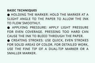 BASIC TECHNIQUES
● HOLDING THE MARKER: HOLD THE MARKER AT A
SLIGHT ANGLE TO THE PAPER TO ALLOW THE INK
TO FLOW SMOOTHLY.
● APPLYING PRESSURE: APPLY LIGHT PRESSURE
FOR EVEN COVERAGE. PRESSING TOO HARD CAN
CAUSE THE INK TO BLEED THROUGH THE PAPER.
● CREATING STROKES: USE QUICK, EVEN STROKES
FOR SOLID AREAS OF COLOR. FOR DETAILED WORK,
USE THE FINE TIP OF A DUAL-TIP MARKER OR A
SMALLER MARKER.
 