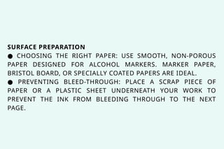 SURFACE PREPARATION
● CHOOSING THE RIGHT PAPER: USE SMOOTH, NON-POROUS
PAPER DESIGNED FOR ALCOHOL MARKERS. MARKER PAPER,
BRISTOL BOARD, OR SPECIALLY COATED PAPERS ARE IDEAL.
● PREVENTING BLEED-THROUGH: PLACE A SCRAP PIECE OF
PAPER OR A PLASTIC SHEET UNDERNEATH YOUR WORK TO
PREVENT THE INK FROM BLEEDING THROUGH TO THE NEXT
PAGE.
 