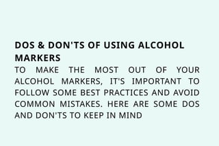 DOS & DON'TS OF USING ALCOHOL
MARKERS
TO MAKE THE MOST OUT OF YOUR
ALCOHOL MARKERS, IT'S IMPORTANT TO
FOLLOW SOME BEST PRACTICES AND AVOID
COMMON MISTAKES. HERE ARE SOME DOS
AND DON'TS TO KEEP IN MIND
 