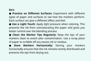 Do's
● Practice on Different Surfaces: Experiment with different
types of paper and surfaces to see how the markers perform.
Each surface can give a different effect and feel.
● Use a Light Touch: Apply light pressure when coloring. This
prevents the ink from oversaturating the paper and gives you
better control over the blending process.
● Clean the Marker Tips Regularly: Keep the tips of your
markers clean to avoid color contamination. Use a scrap piece
of paper to scribble off any excess ink or residue.
● Store Markers Horizontally: Storing your markers
horizontally ensures that the ink remains evenly distributed and
prevents the tips from drying out.
 