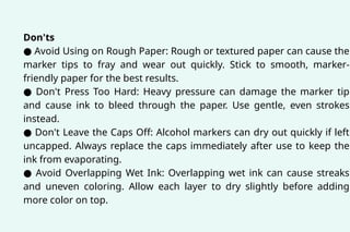 Don'ts
● Avoid Using on Rough Paper: Rough or textured paper can cause the
marker tips to fray and wear out quickly. Stick to smooth, marker-
friendly paper for the best results.
● Don't Press Too Hard: Heavy pressure can damage the marker tip
and cause ink to bleed through the paper. Use gentle, even strokes
instead.
● Don't Leave the Caps Off: Alcohol markers can dry out quickly if left
uncapped. Always replace the caps immediately after use to keep the
ink from evaporating.
● Avoid Overlapping Wet Ink: Overlapping wet ink can cause streaks
and uneven coloring. Allow each layer to dry slightly before adding
more color on top.
 
