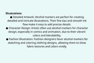 Illustrations
● Detailed Artwork: Alcohol markers are perfect for creating
detailed and intricate illustrations. Their fine tips and smooth ink
flow make it easy to add precise details.
● Character Design: Artists often use alcohol markers for character
design, especially in comics and animation, due to their vibrant
colors and blendability.
● Fashion Illustration: Fashion designers favor alcohol markers for
sketching and coloring clothing designs, allowing them to show
fabric textures and colors vividly.
 
