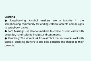 Crafting
● Scrapbooking: Alcohol markers are a favorite in the
scrapbooking community for adding colorful accents and designs
to scrapbook pages.
● Card Making: Use alcohol markers to create custom cards with
beautiful, hand-colored images and sentiments.
● Stenciling: The vibrant ink from alcohol markers works well with
stencils, enabling crafters to add bold patterns and shapes to their
projects.
 