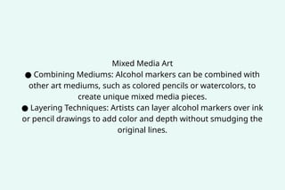 Mixed Media Art
● Combining Mediums: Alcohol markers can be combined with
other art mediums, such as colored pencils or watercolors, to
create unique mixed media pieces.
● Layering Techniques: Artists can layer alcohol markers over ink
or pencil drawings to add color and depth without smudging the
original lines.
 