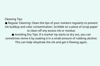 Cleaning Tips
● Regular Cleaning: Clean the tips of your markers regularly to prevent
ink buildup and color contamination. Scribble on a piece of scrap paper
to clean off any excess ink or residue.
● Avoiding Dry Tips: If a marker tip starts to dry out, you can
sometimes revive it by soaking it in a small amount of rubbing alcohol.
This can help rehydrate the ink and get it flowing again.
 