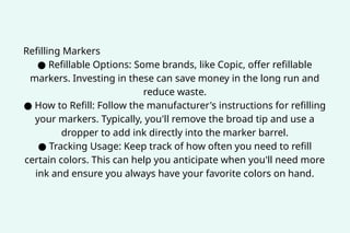 Refilling Markers
● Refillable Options: Some brands, like Copic, offer refillable
markers. Investing in these can save money in the long run and
reduce waste.
● How to Refill: Follow the manufacturer's instructions for refilling
your markers. Typically, you'll remove the broad tip and use a
dropper to add ink directly into the marker barrel.
● Tracking Usage: Keep track of how often you need to refill
certain colors. This can help you anticipate when you'll need more
ink and ensure you always have your favorite colors on hand.
 