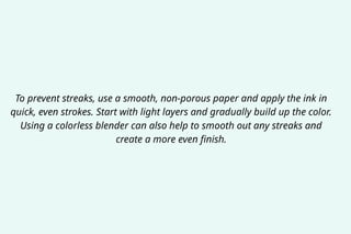 To prevent streaks, use a smooth, non-porous paper and apply the ink in
quick, even strokes. Start with light layers and gradually build up the color.
Using a colorless blender can also help to smooth out any streaks and
create a more even finish.
 