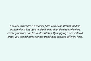 A colorless blender is a marker filled with clear alcohol solution
instead of ink. It is used to blend and soften the edges of colors,
create gradients, and fix small mistakes. By applying it over colored
areas, you can achieve seamless transitions between different hues.
 